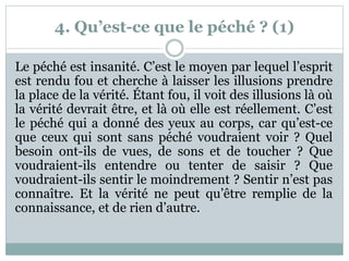 4. Qu’est-ce que le péché ? (1)
Le péché est insanité. C’est le moyen par lequel l’esprit
est rendu fou et cherche à laisser les illusions prendre
la place de la vérité. Étant fou, il voit des illusions là où
la vérité devrait être, et là où elle est réellement. C’est
le péché qui a donné des yeux au corps, car qu’est-ce
que ceux qui sont sans péché voudraient voir ? Quel
besoin ont-ils de vues, de sons et de toucher ? Que
voudraient-ils entendre ou tenter de saisir ? Que
voudraient-ils sentir le moindrement ? Sentir n’est pas
connaître. Et la vérité ne peut qu’être remplie de la
connaissance, et de rien d’autre.
 