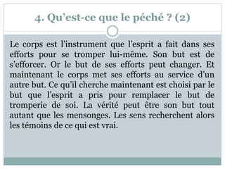 4. Qu’est-ce que le péché ? (2)
Le corps est l’instrument que l’esprit a fait dans ses
efforts pour se tromper lui-même. Son but est de
s’efforcer. Or le but de ses efforts peut changer. Et
maintenant le corps met ses efforts au service d’un
autre but. Ce qu’il cherche maintenant est choisi par le
but que l’esprit a pris pour remplacer le but de
tromperie de soi. La vérité peut être son but tout
autant que les mensonges. Les sens recherchent alors
les témoins de ce qui est vrai.
 