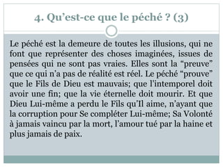 4. Qu’est-ce que le péché ? (3)
Le péché est la demeure de toutes les illusions, qui ne
font que représenter des choses imaginées, issues de
pensées qui ne sont pas vraies. Elles sont la “preuve”
que ce qui n’a pas de réalité est réel. Le péché “prouve”
que le Fils de Dieu est mauvais; que l’intemporel doit
avoir une fin; que la vie éternelle doit mourir. Et que
Dieu Lui-même a perdu le Fils qu’Il aime, n’ayant que
la corruption pour Se compléter Lui-même; Sa Volonté
à jamais vaincu par la mort, l’amour tué par la haine et
plus jamais de paix.
 