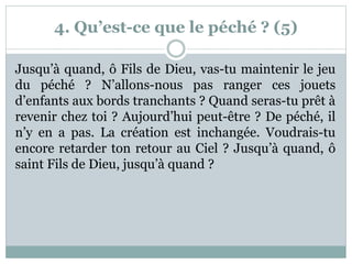 4. Qu’est-ce que le péché ? (5)
Jusqu’à quand, ô Fils de Dieu, vas-tu maintenir le jeu
du péché ? N’allons-nous pas ranger ces jouets
d’enfants aux bords tranchants ? Quand seras-tu prêt à
revenir chez toi ? Aujourd’hui peut-être ? De péché, il
n’y en a pas. La création est inchangée. Voudrais-tu
encore retarder ton retour au Ciel ? Jusqu’à quand, ô
saint Fils de Dieu, jusqu’à quand ?
 