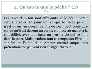 4. Qu’est-ce que le péché ? (4)
Les rêves d’un fou sont effrayants, et le péché paraît
certes terrifier. Et pourtant, ce que le péché perçoit
n’est qu’un jeu puéril. Le Fils de Dieu peut prétendre
en jeu qu’il est devenu un corps, en proie au mal et à la
culpabilité, avec tout juste un peu de vie qui se finit
dans la mort. Mais pendant tout ce temps son Père luit
sur lui et l’aime d’un Amour éternel auquel ses
prétentions ne peuvent rien changer du tout.
 