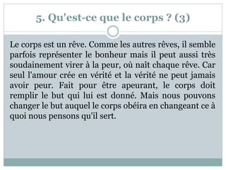 5. Qu'est-ce que le corps ? (3)
Le corps est un rêve. Comme les autres rêves, il semble
parfois représenter le bonheur mais il peut aussi très
soudainement virer à la peur, où naît chaque rêve. Car
seul l'amour crée en vérité et la vérité ne peut jamais
avoir peur. Fait pour être apeurant, le corps doit
remplir le but qui lui est donné. Mais nous pouvons
changer le but auquel le corps obéira en changeant ce à
quoi nous pensons qu'il sert.
 