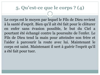 5. Qu'est-ce que le corps ? (4)
Le corps est le moyen par lequel le Fils de Dieu revient
à la santé d'esprit. Bien qu'il ait été fait pour le clôturer
en enfer sans évasion possible, le but du Ciel a
pourtant été échangé contre la poursuite de l'enfer. Le
Fils de Dieu tend la main pour atteindre son frère et
l'aider à parcourir la route avec lui. Maintenant le
corps est saint. Maintenant il sert à guérir l'esprit qu'il
a été fait pour tuer.
 