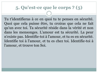 5. Qu'est-ce que le corps ? (5)
Tu t'identifieras à ce en quoi tu te penses en sécurité.
Quoi que cela puisse être, tu croiras que cela ne fait
qu'un avec toi. Ta sécurité réside dans la vérité et non
dans les mensonges. L'amour est ta sécurité. La peur
n'existe pas. Identifie-toi à l'amour, et tu es en sécurité.
Identifie toi à l'amour, et tu es chez toi. Identifie-toi à
l'amour, et trouve ton Soi.
 