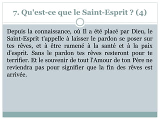 7. Qu'est-ce que le Saint-Esprit ? (4)
Depuis la connaissance, où Il a été placé par Dieu, le
Saint-Esprit t'appelle à laisser le pardon se poser sur
tes rêves, et à être ramené à la santé et à la paix
d'esprit. Sans le pardon tes rêves resteront pour te
terrifier. Et le souvenir de tout l'Amour de ton Père ne
reviendra pas pour signifier que la fin des rêves est
arrivée.
 