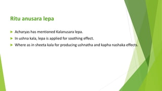 Ritu anusara lepa
 Acharyas has mentioned Kalanusara lepa.
 In ushna kala, lepa is applied for soothing effect.
 Where ...