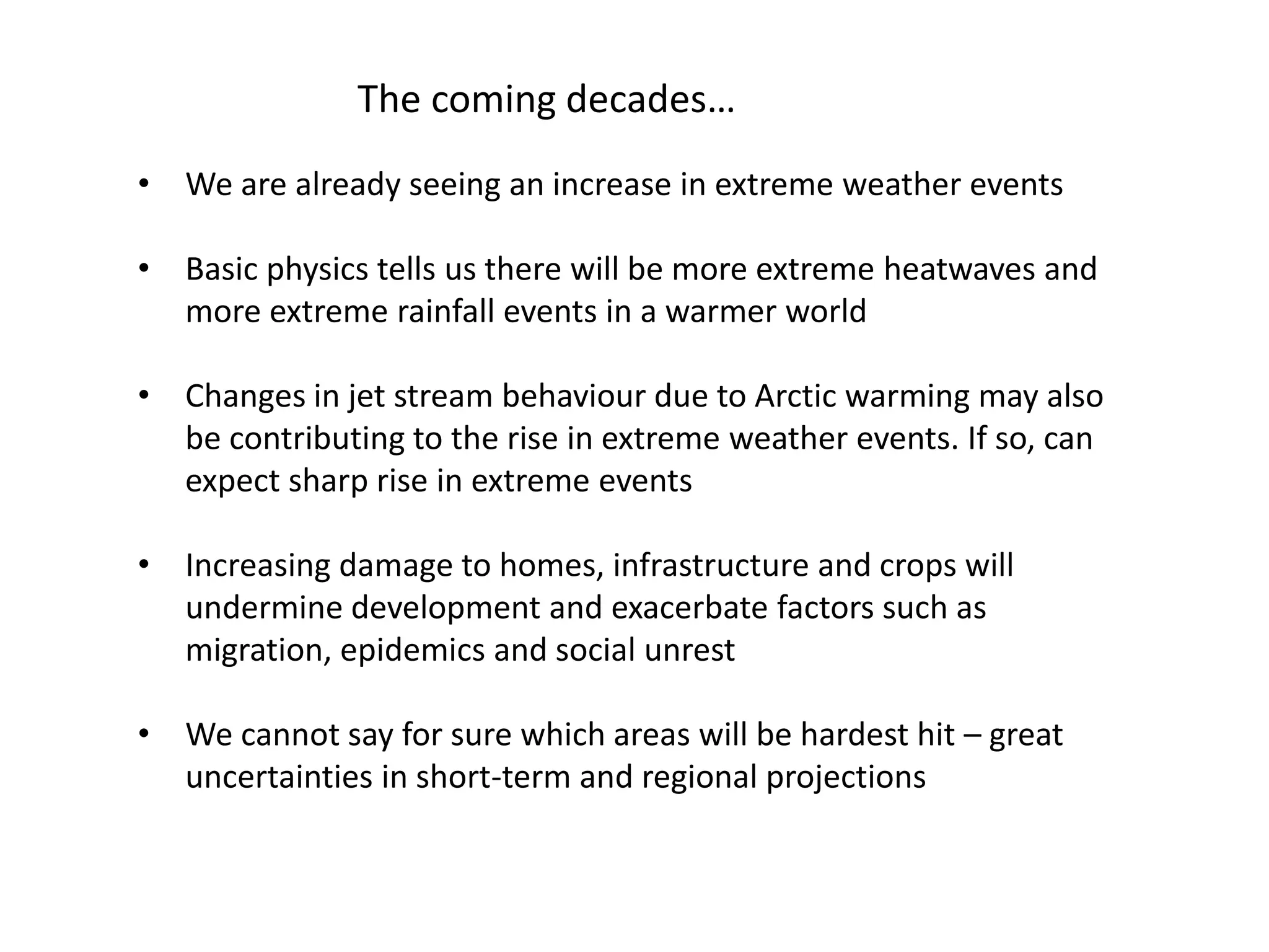 The coming decades…
• We are already seeing an increase in extreme weather events
• Basic physics tells us there will be more extreme heatwaves and
more extreme rainfall events in a warmer world
• Changes in jet stream behaviour due to Arctic warming may also
be contributing to the rise in extreme weather events. If so, can
expect sharp rise in extreme events
• Increasing damage to homes, infrastructure and crops will
undermine development and exacerbate factors such as
migration, epidemics and social unrest
• We cannot say for sure which areas will be hardest hit – great
uncertainties in short-term and regional projections