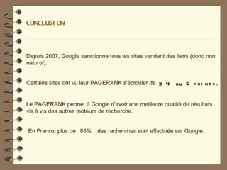 CONCLUSI ON




Depuis 2007, Google sanctionne tous les sites vendant des liens (donc non
naturel).


Certains sites ont vu leur PAGERANK s'écrouler de 3 4    ou 5 poi nt s .


Le PAGERANK permet à Google d'avoir une meilleure qualité de résultats
vis à vis des autres moteurs de recherche.


En France, plus de 85%     des recherches sont effectuée sur Google.
 