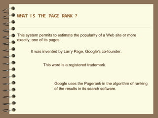 WHAT I S THE PAGE RANK ?



This system permits to estimate the popularity of a Web site or more
exactly, one of its pages.

       It was invented by Larry Page, Google's co-founder.


              This word is a registered trademark.



                     Google uses the Pagerank in the algorithm of ranking
                     of the results in its search software.
 