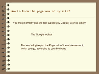How t o know t he pager ank of m s i t e?
                                y



 You must normally use the tool supplies by Google, wichi is simply



                 The Google toolbar



        This one will give you the Pagerank of the addresses onto
        which you go, according to your browsing
 