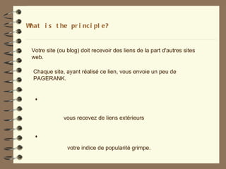What i s t he pr i nc i pl e?


 Votre site (ou blog) doit recevoir des liens de la part d'autres sites
 web.

  Chaque site, ayant réalisé ce lien, vous envoie un peu de
  PAGERANK.


   +


              vous recevez de liens extérieurs


   +
                votre indice de popularité grimpe.
 