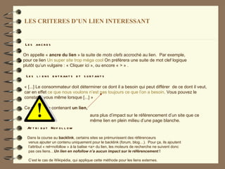 LES CRITERES D’UN LIEN INTERESSANT


 L e s an c r e s

On appelle « ancre du lien » la suite de mots clefs accroché au lien. Par exemple,
pour ce lien Un super site trop méga cool On préférera une suite de mot clef logique
plutôt qu’un vulgaire : « Cliquer ici », ou encore « > » .

 L e s l i e n s e n t r an t s e t s o r t an t s

« [...] Le consommateur doit déterminer ce dont il a besoin qui peut différer de ce dont il veut,
car en effet ce que nous voulons n’est pas toujours ce que l’on a besoin. Vous pouvez le
constater vous même lorsque [...] »

Ce petit texte contenant un lien,
                                         aura plus d’impact sur le référencement d’un site que ce
                                         même lien en plein milieu d’une page blanche.
  At t r i b u t No f o l l o w

  Dans la course au backlink, certains sites se prémunissent des référenceurs
  venus ajouter un contenu uniquement pour le backlink (forum, blog…). Pour ça, ils ajoutent
  l’attribut « rel=nofollow » à la balise <a> du lien, les moteurs de recherche ne suivent donc
  pas ces liens…Un lien en nofollow n’a aucun impact sur le référencement !

  C’est le cas de Wikipédia, qui applique cette méthode pour les liens externes.
 