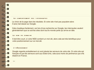 L e c o mp o r t e me n t d e s i n t e r n au t e s
Le choix de la page dans les résultats :Si votre site n'est pas populaire alors
il sera mal classé sur Google.

Cela s'explique facilement, car lors d'une recherche sur Google, les internautes veulent
généralement que ce soit les sites dont tout le monde parle qui arrive en tête.

L e n o m d e d o mai n e

Il doit être court, si votre NDD contient un mot clé, alors cela est très bénéfique pour
votre positionnement sur ce mot-clé.


 L ’ h é b e r g e me n t

Google regarde probablement où sont placés les serveurs de votre site. Si votre site est
français et que les serveurs sont aux Etats-Unis, cela aura moins de pertinence que s'ils
étaient en France.

 …
 