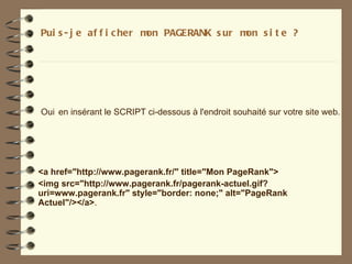 Pui s - j e af f i c her m PAGERANK s ur m s i t e ?
                          on              on




Oui en insérant le SCRIPT ci-dessous à l'endroit souhaité sur votre site web.




<a href="http://www.pagerank.fr/" title="Mon PageRank">
<img src="http://www.pagerank.fr/pagerank-actuel.gif?
uri=www.pagerank.fr" style="border: none;" alt="PageRank
Actuel"/></a>.
 