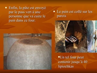 Enfin, la pâte est envoyé par le pass vert à une personne que va cuire le pain dans ce four.  Le pain est collé sur les parois Un tel four peut contenir jusqu’à 40 lipiochkas 