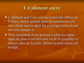 Un aliment sacr é L ’ aliment que l ’ on voit sur toutes les tables en France, même gratuit dans les restaurant, est une chose sacrée dans les pays que nous avons traversé jusque là.  Non seulement il est présent à tous les repas mais de plus il est très mal vu de le gaspiller et encore plus de le jeter. Même le pain rassis est mangé. 