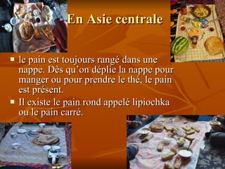 En Asie centrale  le pain est toujours rangé dans une nappe. Dès qu’on déplie la nappe pour manger ou pour prendre le thé, le pain est présent. Il existe le pain rond appelé lipiochka ou le pain carré. 