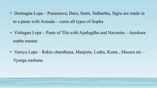 • Doshagna Lepa – Punarnava, Daru, Sunti, Sidhartha, Sigru are made in
to a paste with Aranala – cures all types of Sopha
• Vishagna Lepa – Paste of Tila with Ajadugdha and Navanita – Aruskara
sopha nasana
• Varnya Lepa – Rakta chandhana, Manjista, Lodra, Kusta , Masura etc –
Vyanga nashana.
 