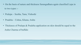 • On the basis of nature and thickness Sarangadhara again classified Lepa in
to two types :-
• Pralepa – Seetha, Tanu, Vishoshi
• Pradeha – Ushna, Khana, Ardra
• Thickness of Pralepa & Pradeha application on skin should be equal to the
Ardra Charma of buffalo
 