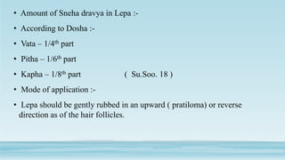 • Amount of Sneha dravya in Lepa :-
• According to Dosha :-
• Vata – 1/4th part
• Pitha – 1/6th part
• Kapha – 1/8th part ( Su.Soo. 18 )
• Mode of application :-
• Lepa should be gently rubbed in an upward ( pratiloma) or reverse
direction as of the hair follicles.
 