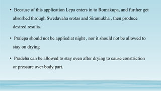 • Because of this application Lepa enters in to Romakupa, and further get
absorbed through Swedavaha srotas and Siramukha , then produce
desired results.
• Pralepa should not be applied at night , nor it should not be allowed to
stay on drying
• Pradeha can be allowed to stay even after drying to cause constriction
or pressure over body part.
 