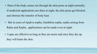 • Heat of the body comes out through the skin pores at night normally,
if medicinal applications are done at night, the skin pores get blocked
and obstruct the transfer of body heat.
• But in cases of Apakva sopha, Gambhira sopha, sopha arising from
Rakta and Kapha , applications can be made even at night.
• Lepas are effective as long as they are moist and once they dry up
they will harm the skin.
 