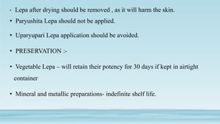• Lepa after drying should be removed , as it will harm the skin.
• Paryushita Lepa should not be applied.
• Uparyupari Lepa application should be avoided.
• PRESERVATION :-
• Vegetable Lepa – will retain their potency for 30 days if kept in airtight
container
• Mineral and metallic preparations- indefinite shelf life.
 