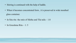 • Stirring is continued with the help of laddle.
• When it becomes concentrated form , it is preserved in wide mouthed
glass container.
• In Sita ritu the ratio of Siktha and Tila taila – 1:8
• In Greeshma Ritu – 1: 5
 