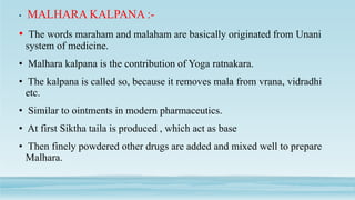 • MALHARA KALPANA :-
• The words maraham and malaham are basically originated from Unani
system of medicine.
• Malhara kalpana is the contribution of Yoga ratnakara.
• The kalpana is called so, because it removes mala from vrana, vidradhi
etc.
• Similar to ointments in modern pharmaceutics.
• At first Siktha taila is produced , which act as base
• Then finely powdered other drugs are added and mixed well to prepare
Malhara.
 