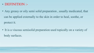 • DEFINITION :-
• Any greasy or oily semi solid preparation , usually medicated, that
can be applied externally to the skin in order to heal, soothe, or
protect it.
• It is a viscous semisolid preparation used topically on a variety of
body surfaces.
 