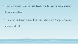 • Drug ingradients can be dissolved , emulsified or suspended in
the ointment base.
• The word ointment comes from the Latin word “ ungere” means
anoint with oil.
 