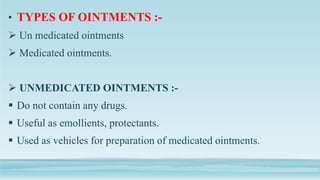 • TYPES OF OINTMENTS :-
 Un medicated ointments
 Medicated ointments.
 UNMEDICATED OINTMENTS :-
 Do not contain any drugs.
 Useful as emollients, protectants.
 Used as vehicles for preparation of medicated ointments.
 