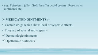 • e:g: Petroleum jelly , Soft Paraffin , cold cream , Rose water
ointments etc.
 MEDICATED OINTMENTS :-
• Contain drugs which show local or systemic effects.
• They are of several sub –types :-
 Dermatologic ointments
 Ophthalmic ointments
 