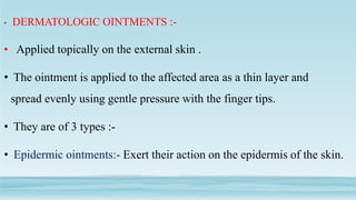 • DERMATOLOGIC OINTMENTS :-
• Applied topically on the external skin .
• The ointment is applied to the affected area as a thin layer and
spread evenly using gentle pressure with the finger tips.
• They are of 3 types :-
• Epidermic ointments:- Exert their action on the epidermis of the skin.
 