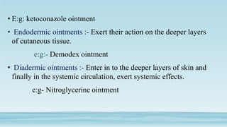 • E:g: ketoconazole ointment
• Endodermic ointments :- Exert their action on the deeper layers
of cutaneous tissue.
e:g:- Demodex ointment
• Diadermic ointments :- Enter in to the deeper layers of skin and
finally in the systemic circulation, exert systemic effects.
e:g- Nitroglycerine ointment
 