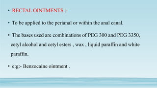 • RECTAL OINTMENTS :-
• To be applied to the perianal or within the anal canal.
• The bases used are combinations of PEG 300 and PEG 3350,
cetyl alcohol and cetyl esters , wax , liquid paraffin and white
paraffin.
• e:g:- Benzocaine ointment .
 