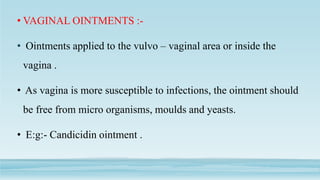 • VAGINAL OINTMENTS :-
• Ointments applied to the vulvo – vaginal area or inside the
vagina .
• As vagina is more susceptible to infections, the ointment should
be free from micro organisms, moulds and yeasts.
• E:g:- Candicidin ointment .
 
