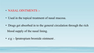 • NASAL OINTMENTS :-
• Used in the topical treatment of nasal mucosa.
• Drugs get absorbed in to the general circulation through the rich
blood supply of the nasal lining.
• e:g :- Ipratropium bromide ointment .
 
