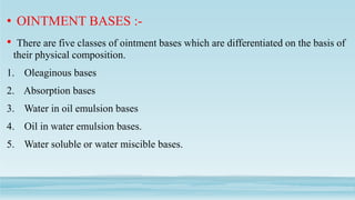 • OINTMENT BASES :-
• There are five classes of ointment bases which are differentiated on the basis of
their physical composition.
1. Oleaginous bases
2. Absorption bases
3. Water in oil emulsion bases
4. Oil in water emulsion bases.
5. Water soluble or water miscible bases.
 