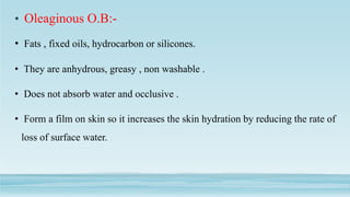• Oleaginous O.B:-
• Fats , fixed oils, hydrocarbon or silicones.
• They are anhydrous, greasy , non washable .
• Does not absorb water and occlusive .
• Form a film on skin so it increases the skin hydration by reducing the rate of
loss of surface water.
 