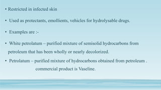• Restricted in infected skin
• Used as protectants, emollients, vehicles for hydrolysable drugs.
• Examples are :-
• White petrolatum – purified mixture of semisolid hydrocarbons from
petroleum that has been wholly or nearly decolorized.
• Petrolatum – purified mixture of hydrocarbons obtained from petroleum .
commercial product is Vaseline.
 