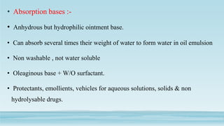• Absorption bases :-
• Anhydrous but hydrophilic ointment base.
• Can absorb several times their weight of water to form water in oil emulsion
• Non washable , not water soluble
• Oleaginous base + W/O surfactant.
• Protectants, emollients, vehicles for aqueous solutions, solids & non
hydrolysable drugs.
 