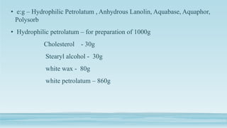 • e:g – Hydrophilic Petrolatum , Anhydrous Lanolin, Aquabase, Aquaphor,
Polysorb
• Hydrophilic petrolatum – for preparation of 1000g
Cholesterol - 30g
Stearyl alcohol - 30g
white wax - 80g
white petrolatum – 860g
 