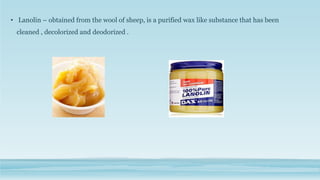 • Lanolin – obtained from the wool of sheep, is a purified wax like substance that has been
cleaned , decolorized and deodorized .
 