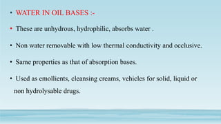 • WATER IN OIL BASES :-
• These are unhydrous, hydrophilic, absorbs water .
• Non water removable with low thermal conductivity and occlusive.
• Same properties as that of absorption bases.
• Used as emollients, cleansing creams, vehicles for solid, liquid or
non hydrolysable drugs.
 