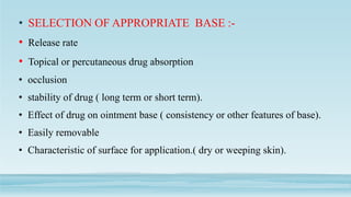 • SELECTION OF APPROPRIATE BASE :-
• Release rate
• Topical or percutaneous drug absorption
• occlusion
• stability of drug ( long term or short term).
• Effect of drug on ointment base ( consistency or other features of base).
• Easily removable
• Characteristic of surface for application.( dry or weeping skin).
 