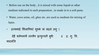 • Before use on the body , it is mixed with some liquid or other
medium indicated in each preparation , to made in to a soft paste.
• Water, cows urine, oil, ghee etc. are used as medium for mixing of
lepas.
• द्रव्यमाद्रर लशलापपश्टं शुश्कं वा सद्रवं तनु ।
देहै प्रलेपनार्थं तल्लैप इत्युच्यतै बुधै: ॥ द्र. गु. पव.
यादवजि
 