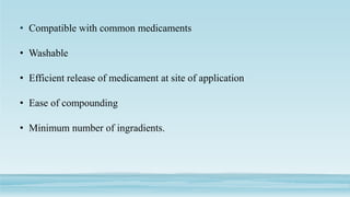 • Compatible with common medicaments
• Washable
• Efficient release of medicament at site of application
• Ease of compounding
• Minimum number of ingradients.
 