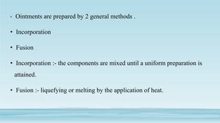 • Ointments are prepared by 2 general methods .
• Incorporation
• Fusion
• Incorporation :- the components are mixed until a uniform preparation is
attained.
• Fusion :- liquefying or melting by the application of heat.
 