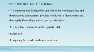 • INCORPORATION OF SOLIDS :-
• The ointment base is placed on one side of the working surface and
the powdered components , previously reduced to fine powders and
thoroughly blended in a mortar , on the other side
• Mix together – mortar & pestle , spatula , slab
• Roller mill
• Levigating the powder in the ointment base.
 